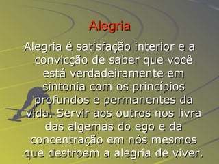 Alegria Alegria é satisfação interior e a convicção de saber que você está verdadeiramente em sintonia com os princípios profundos e permanentes da vida. Servir aos outros nos livra das algemas do ego e da concentração em nós mesmos que destroem a alegria de viver. 