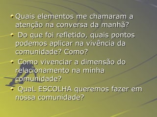 Quais elementos me chamaram a atenção na conversa da manhã? Do que foi refletido, quais pontos podemos aplicar na vivência da comunidade? Como? Como vivenciar a dimensão do relacionamento na minha comunidade? QuaL ESCOLHA queremos fazer em nossa comunidade? 