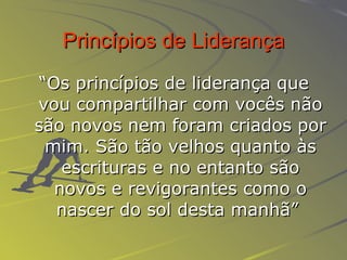 Princípios de Liderança “ Os princípios de liderança que vou compartilhar com vocês não são novos nem foram criados por mim. São tão velhos quanto às escrituras e no entanto são novos e revigorantes como o nascer do sol desta manhã”   