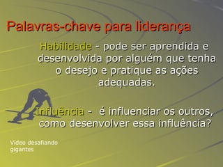 Palavras-chave para liderança   Habilidade  - pode ser aprendida e desenvolvida por alguém que tenha o desejo e pratique as ações adequadas. Influência  -  é influenciar os outros, como desenvolver essa influência?  Vídeo desafiando gigantes 