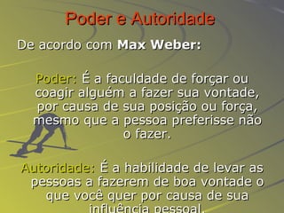 Poder e Autoridade   De acordo com  Max Weber:   Poder:  É a faculdade de forçar ou coagir alguém a fazer sua vontade, por causa de sua posição ou força, mesmo que a pessoa preferisse não o fazer. Autoridade:  É a habilidade de levar as pessoas a fazerem de boa vontade o que você quer por causa de sua influência pessoal. 