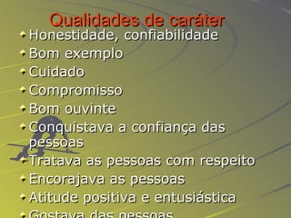 Qualidades de caráter   Honestidade, confiabilidade Bom exemplo Cuidado Compromisso Bom ouvinte Conquistava a confiança das pessoas Tratava as pessoas com respeito Encorajava as pessoas Atitude positiva e entusiástica Gostava das pessoas 