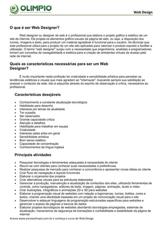 Web Design



O que é ser Web Designer?
        Web designer ou designer de web é o profissional que elabora o projeto gráfico e estético de um
site de internet. Ele projeta os elementos gráfico-visuais da página de web, ou seja, a disposição dos
ícones, imagens e texto, para produzir um material agradável e funcional para o usuário. As técnicas que
este profissional utiliza para o projeto de um site são aplicadas para valorizar o produto exposto e facilitar a
utilização. O termo "web designer" surgiu com a necessidade que engenheiros, analistas e programadores
tinham por conceitos de navegabilidade e estética para a criação de ambientes virtuais de acesso pela
rede de internet.

Quais as características necessárias para ser um Web
Designer?

        É muito importante nesta profissão ter criatividade e sensibilidade artística para perceber as
tendências estéticas e visuais que mais agradam ao "internauta", buscando sempre sua satisfação ao
acessar o conteúdo da rede. Isto é adquirido através do espírito de observação e crítica, necessários ao
profissional.

   Características desejáveis

      Conhecimento e constante atualização tecnológica
      Habilidade para desenho
      Interesse por temas da atualidade
      Ter ousadia
      Ser observador
      Grande capacidade crítica
      Atenção a detalhes
      Habilidade para trabalhar em equipe
      Criatividade
      Interesse pelas artes em geral
      Sensibilidade artística
      Bom senso estético
      Capacidade de concentração
      Conhecimentos da língua inglesa

   Principais atividades

      Pesquisar tecnologias e ferramentas adequadas à necessidade do cliente
      Reunir-se com clientes para conhecer suas necessidades e preferências
      Realizar pesquisas de mercado para conhecer a concorrência e apresentar novas idéias ao cliente
      Criar fluxo de navegação e layouts funcionais
      Elaborar o orçamento dos projetos
      Criar alternativas visuais para as estruturas elaboradas
      Gerenciar a produção, manutenção e atualização de conteúdos dos sites, utilizando ferramentas de
       controle, como navegadores, editores de texto, imagem, páginas, animação, áudio e vídeo
    Criar ilustrações, infográficos e animações 2D e 3D para websites
    Elaborar a programação visual de websites com relação a logomarcas, ícones, botões, cores e
       textos, criando uma identidade baseada em um projeto de comunicação visual para o site
    Desenvolver e adequar linguagens de programação estruturadas específicas para websites e
       gerenciar o acesso de páginas a bancos de dados
    Elaborar projetos tecnológicos de websites abordando tecnologias empregadas, sistemas de
       atualização, mecanismos de segurança de transações e confiabilidade e estabilidade da página de
       internet
Acesse www.escolaolimpio.com.br e conheça o curso de Web Design
 