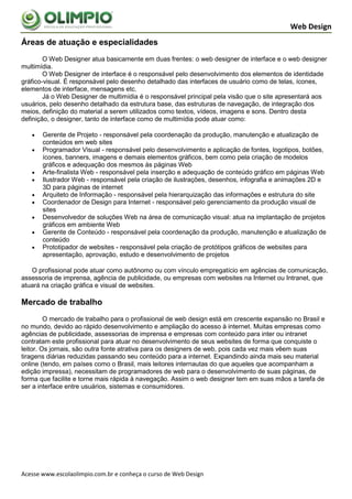 Web Design
Áreas de atuação e especialidades
        O Web Designer atua basicamente em duas frentes: o web designer de interface e o web designer
multimídia.
        O Web Designer de interface é o responsável pelo desenvolvimento dos elementos de identidade
gráfico-visual. É responsável pelo desenho detalhado das interfaces de usuário como de telas, ícones,
elementos de interface, mensagens etc.
        Já o Web Designer de multimídia é o responsável principal pela visão que o site apresentará aos
usuários, pelo desenho detalhado da estrutura base, das estruturas de navegação, de integração dos
meios, definição do material a serem utilizados como textos, vídeos, imagens e sons. Dentro desta
definição, o designer, tanto de interface como de multimídia pode atuar como:

      Gerente de Projeto - responsável pela coordenação da produção, manutenção e atualização de
       conteúdos em web sites
      Programador Visual - responsável pelo desenvolvimento e aplicação de fontes, logotipos, botões,
       ícones, banners, imagens e demais elementos gráficos, bem como pela criação de modelos
       gráficos e adequação dos mesmos às páginas Web
      Arte-finalista Web - responsável pela inserção e adequação de conteúdo gráfico em páginas Web
      Ilustrador Web - responsável pela criação de ilustrações, desenhos, infografia e animações 2D e
       3D para páginas de internet
      Arquiteto de Informação - responsável pela hierarquização das informações e estrutura do site
      Coordenador de Design para Internet - responsável pelo gerenciamento da produção visual de
       sites
      Desenvolvedor de soluções Web na área de comunicação visual: atua na implantação de projetos
       gráficos em ambiente Web
      Gerente de Conteúdo - responsável pela coordenação da produção, manutenção e atualização de
       conteúdo
      Prototipador de websites - responsável pela criação de protótipos gráficos de websites para
       apresentação, aprovação, estudo e desenvolvimento de projetos

   O profissional pode atuar como autônomo ou com vínculo empregatício em agências de comunicação,
assessoria de imprensa, agência de publicidade, ou empresas com websites na Internet ou Intranet, que
atuará na criação gráfica e visual de websites.

Mercado de trabalho
         O mercado de trabalho para o profissional de web design está em crescente expansão no Brasil e
no mundo, devido ao rápido desenvolvimento e ampliação do acesso à internet. Muitas empresas como
agências de publicidade, assessorias de imprensa e empresas com conteúdo para inter ou intranet
contratam este profissional para atuar no desenvolvimento de seus websites de forma que conquiste o
leitor. Os jornais, são outra fonte atrativa para os designers de web, pois cada vez mais vêem suas
tiragens diárias reduzidas passando seu conteúdo para a internet. Expandindo ainda mais seu material
online (tendo, em países como o Brasil, mais leitores internautas do que aqueles que acompanham a
edição impressa), necessitam de programadores de web para o desenvolvimento de suas páginas, de
forma que facilite e torne mais rápida à navegação. Assim o web designer tem em suas mãos a tarefa de
ser a interface entre usuários, sistemas e consumidores.




Acesse www.escolaolimpio.com.br e conheça o curso de Web Design
 
