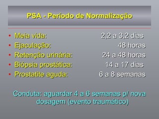 PSA - Período de Normalização Meia vida:   2,2 a 3,2 dias  Ejaculação:   48 horas Retenção urinária:   24 a 48 horas Biópsia prostática:   14 a 17 dias  Prostatite aguda:   6 a 8 semanas Conduta: aguardar 4 a 6 semanas p/ nova dosagem (evento traumático) 