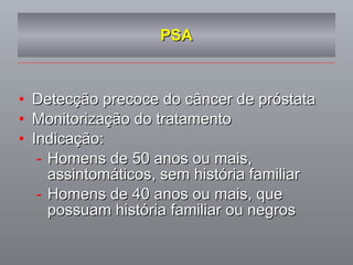 PSA Detecção precoce do câncer de próstata Monitorização do tratamento Indicação: Homens de 50 anos ou mais, assintomáticos, sem história familiar Homens de 40 anos ou mais, que possuam história familiar ou negros 