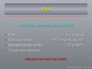 PSA Indicações para biópsia prostática PSA  ≥ 4.0 ng/mL Elevação anual  > 0,75 ng/mL ou 20% Sensibilidade entre  70 e 90%  Toque retal alterado REDUÇÃO DO PONTO DE CORTE Prostate Cancer Course,  AUA - 2008 