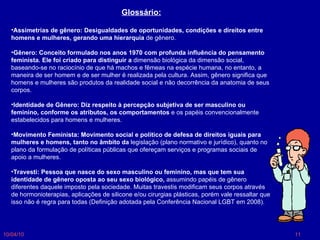 10/04/10 Glossário: Assimetrias de gênero: Desigualdades de oportunidades, condições e direitos entre homens e mulheres, gerando uma hierarquia  de gênero.  Gênero: Conceito formulado nos anos 1970 com profunda influência do pensamento feminista. Ele foi criado para distinguir a  dimensão biológica da dimensão social, baseando-se no raciocínio de que há machos e fêmeas na espécie humana, no entanto, a maneira de ser homem e de ser mulher é realizada pela cultura. Assim, gênero significa que homens e mulheres são produtos da realidade social e não decorrência da anatomia de seus corpos.  Identidade de Gênero: Diz respeito à percepção subjetiva de ser masculino ou feminino, conforme os atributos, os comportamentos  e os papéis convencionalmente estabelecidos para homens e mulheres.  Movimento Feminista: Movimento social e político de defesa de direitos iguais para mulheres e homens, tanto no âmbito da  legislação (plano normativo e jurídico), quanto no plano da formulação de políticas públicas que ofereçam serviços e programas sociais de apoio a mulheres.  Travesti: Pessoa que nasce do sexo masculino ou feminino, mas que tem sua identidade de gênero oposta ao seu sexo biológico,  assumindo papéis de gênero diferentes daquele imposto pela sociedade. Muitas travestis modificam seus corpos através de hormonioterapias, aplicações de silicone e/ou cirurgias plásticas, porém vale ressaltar que isso não é regra para todas (Definição adotada pela Conferência Nacional LGBT em 2008). 
