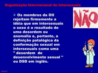 10/04/10 Organização Internacional de Intersexuais Os membros da OII rejeitam firmemente a idéia que em intersexuais o sexo é o resultado de uma desordem ou anomalia e, portanto, a definição patalógica da conformação sexual em intersexuais como uma  " desordem  de desenvolvimento sexual " ou DSD em inglês.  