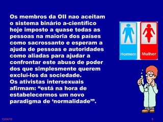 10/04/10 Os membros da OII nao aceitam o sistema binário a-científico hoje imposto a quase todas as pessoas na maioria dos países como sacrossanto e esperam a ajuda de pessoas e autoridades como aliadas para ajudar a confrontar este abuso de poder dos que simplesmente querem excluí-los da sociedade.  Os ativistas intersexuais afirmam: “está na hora de estabelecermos um novo paradigma de ‘normalidade’”.  