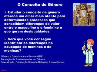 10/04/10 O Conceito de Gênero Estudar o conceito de gênero oferece um olhar mais atento para determinados processos que consolidam diferenças de valor entre o masculino e o feminino e que geram desigualdades.  Será que você consegue identificar as diferenças na educação de meninos e de meninas? Gênero e Diversidade na Escola (GDE) Formação de Professoras/es em Gênero, Sexualidade, Orientação Sexual e Relações Étnico-Raciais 