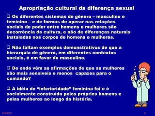 10/04/10 Os diferentes sistemas de gênero – masculino e feminino – e de formas de operar nas relações sociais de poder entre homens e mulheres são decorrência da cultura, e não de diferenças naturais instaladas nos corpos de homens e mulheres.  Não faltam exemplos demonstrativos de que a hierarquia de gênero, em diferentes contextos sociais, é em favor do masculino. De onde vêm as afirmações de que as mulheres são mais sensíveis e menos  capazes para o comando?  A idéia de “inferioridade” feminina foi e é socialmente construída pelos próprios homens e pelas mulheres ao longo da história. Apropriação cultural da diferença sexual 
