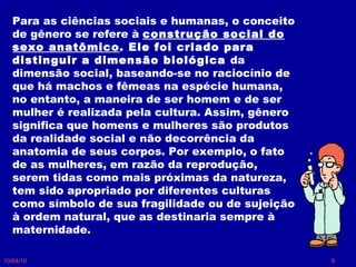 10/04/10 Para as ciências sociais e humanas, o conceito de gênero se refere à  construção social do sexo anatômico . Ele foi criado para distinguir a dimensão biológica  da dimensão social, baseando-se no raciocínio de que há machos e fêmeas na espécie humana, no entanto, a maneira de ser homem e de ser mulher é realizada pela cultura. Assim, gênero significa que homens e mulheres são produtos da realidade social e não decorrência da anatomia de seus corpos. Por exemplo, o fato de as mulheres, em razão da reprodução, serem tidas como mais próximas da natureza, tem sido apropriado por diferentes culturas como símbolo de sua fragilidade ou de sujeição à ordem natural, que as destinaria sempre à maternidade. 