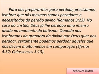 Para nos prepararmos para perdoar, precisamos
lembrar que nós mesmos somos pecadores e
necessitados do perdão divino (Romanos 3:23). No
caso do cristão, Deus já lhe perdoou uma imensa
dívida no momento do batismo. Quando nos
lembramos da grandeza da dívida que Deus quer nos
perdoar, certamente podemos perdoar aqueles que
nos devem muito menos em comparação (Efésios
4:32; Colossenses 3:13).
PR RENATO SANTOS
 