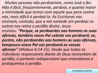 Muitas pessoas não perdoariam, como José o fez.
Não é fácil, freqüentemente, perdoar, e quanto maior
a intimidade que temos com aquele que peca contra
nós, mais difícil é perdoá-lo. As Escrituras nos
ensinam, contudo, que a má vontade em perdoar os
outros nos retira o perdão divino. Jesus
ensinou: "Porque, se perdoardes aos homens as suas
ofensas, também vosso Pai celeste vos perdoará; se,
porém, não perdoardes aos homens as suas ofensas,
tampouco vosso Pai vos perdoará as vossas
ofensas" (Mateus 6:14-15). Desde que todos os
indivíduos responsáveis diante de Deus necessitam de
perdão, é portanto indispensável que entendamos e
pratiquemos o perdão.
PR RENATO SANTOS
 