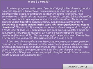 O que é o Perdão?
A palavra grega traduzida como "perdoar" significa literalmente cancelar
ou remir. Significa a liberação ou cancelamento de uma obrigação e foi
algumas vezes usada no sentido de perdoar um débito financeiro. Para
entendermos o significado desta palavra dentro do conceito bíblico de perdão,
precisamos entender que o pecador é um devedor espiritual. Até Jesus usou
esta linguagem figurativa quando ensinou aos discípulos como orar: "e
perdoa-nos as nossas dívidas, assim como nós temos perdoado aos nossos
devedores" (Mateus 6:12). Uma pessoa se torna devedora quando transgride
a lei de Deus (1 João 3:4). Cada pessoa que peca precisa suportar a culpa de
sua própria transgressão (Ezequiel 18:4,20) e o justo castigo do pecado
resultante (Romanos 6:23). Ele ocupa a posição de pecador aos olhos de Deus
e perde sua comunhão com Deus (Isaías 59:1-2; 1 João 1:5-7).
A boa nova do evangelho é que Jesus pagou o preço por nossos pecados
com sua morte na cruz. Quando aceitamos o convite para a salvação através
de nossa obediência aos mandamentos de Deus, ele aceita a morte de Jesus
como o pagamento de nossos pecados e nos livra da culpa por nossas
transgressões. Não ficamos mais na posição de infratores da lei ou devedores
diante de Deus. Somos perdoados!
PR RENATO SANTOS
 