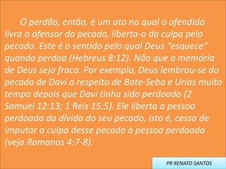 O perdão, então, é um ato no qual o ofendido
livra o ofensor do pecado, liberta-o da culpa pelo
pecado. Este é o sentido pelo qual Deus “esquece”
quando perdoa (Hebreus 8:12). Não que a memória
de Deus seja fraca. Por exemplo, Deus lembrou-se do
pecado de Davi a respeito de Bate-Seba e Urias muito
tempo depois que Davi tinha sido perdoado (2
Samuel 12:13; 1 Reis 15:5). Ele liberta a pessoa
perdoada da dívida do seu pecado, isto é, cessa de
imputar a culpa desse pecado à pessoa perdoada
(veja Romanos 4:7-8).
PR RENATO SANTOS
 