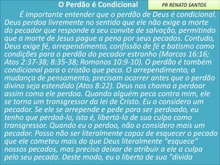 O Perdão é Condicional
É importante entender que o perdão de Deus é condicional.
Deus perdoa livremente no sentido que ele não exige a morte
do pecador que responde a seu convite de salvação, permitindo
que a morte de Jesus pague a pena por seus pecados. Contudo,
Deus exige fé, arrependimento, confissão de fé e batismo como
condições para o perdão do pecador estranho (Marcos 16:16;
Atos 2:37-38; 8:35-38; Romanos 10:9-10). O perdão é também
condicional para o cristão que peca. O arrependimento, a
mudança de pensamento, precisam ocorrer antes que o perdão
divino seja estendido (Atos 8:22). Deus nos chama a perdoar
assim como ele perdoa. Quando alguém peca contra mim, ele
se torna um transgressor da lei de Cristo. Eu o considero um
pecador. Se ele se arrepende e pede para ser perdoado, eu
tenho que perdoá-lo, isto é, libertá-lo de sua culpa como
transgressor. Quando eu o perdoo, não o considero mais um
pecador. Posso não ser literalmente capaz de esquecer o pecado
que ele cometeu mais do que Deus literalmente "esquece"
nossos pecados, mas preciso deixar de atribuir a ele a culpa
pelo seu pecado. Deste modo, eu o liberto de sua "dívida
PR RENATO SANTOS
 