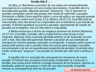 Perdão Não É . . .
De fato, se libertamos o pecador de sua culpa sem arrependimento,
encorajamo-lo a continuar em seus modos destruidores. O perdão não é a
desculpa pelo pecado. Algumas pessoas "esquecem," isto é, ignoram os
pecados cometidos contra elas porque têm medo de enfrentar o pecador.
Entretanto a Bíblia é bem explícita sobre o curso da ação a ser seguida quando
um irmão peca contra mim (Lucas 17:3; Mateus 18:15-17). O perdão fala de
misericórdia, mas não deverá ser confundido com a tolerância e permissão do
pecado. O Senhor perdoará ou punirá o pecador, dependendo da reação do
pecador ao evangelho, mas ele não tolera a iniquidade.
A Bíblia ensina que o direito de vingança pertence ao Senhor (Romanos
12:17-21). O perdão, contudo, não é simplesmente uma recusa a tirar
vingança. Algumas vezes a pessoa ofendida abstém-se de responder ao mal
com o mal, mas não está querendo libertar o pecador de sua condição de
transgressor mesmo quando o pecador se arrepende. A pessoa contra quem se
pecou pode querer usar o pecado como um cacete para castigar o pecador,
mencionando-o de vez em quando para vergonha do pecador. Se perdoo meu
irmão, tenho que "esquecer" seu pecado no sentido que não mais o atribuo a
ele.
O perdão não é a remoção das consequências temporais de nosso
pecado. O homem que assassina outro pode arrepender-se e procurar o
perdão, mas ainda assim sofrerá o castigo temporal da lei humana. Mesmo se
perdoado, pode ter que passar o resto de sua vida na prisão. O perdão
remove as consequências eternas do pecado! PR RENATO SANTOS
 