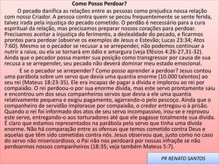 Como Posso Perdoar?
O pecado danifica as relações entre as pessoas como prejudica nossa relação
com nosso Criador. A pessoa contra quem se pecou frequentemente se sente ferida,
talvez irada pela injustiça do pecado cometido. O perdão é necessário para a cura
espiritual da relação, mas precisamos preparar nossos corações para perdoar.
Precisamos aceitar a injustiça do ferimento, a deslealdade do pecado, e ficarmos
prontos para perdoar (observe os exemplos de Jesus e Estevão; Lucas 23:34; Atos
7:60). Mesmo se o pecador se recusar a se arrepender, não podemos continuar a
nutrir a raiva, ou ela se tornará em ódio e amargura (veja Efésios 4:26-27,31-32).
Ainda que o pecador possa manter sua posição como transgressor por causa de sua
recusa a se arrepender, seu pecado não deverá dominar meu estado emocional.
E se o pecador se arrepender? Como posso aprender a perdoar? Jesus contou
uma parábola sobre um servo que devia uma quantia enorme (10.000 talentos) ao
seu rei (Mateus 18:23-35). Ele era incapaz de pagar a dívida e implorou ao rei por
compaixão. O rei perdoou-o por sua enorme dívida, mas este servo prontamente saiu
e encontrou um dos seus companheiros servos que devia a ele uma quantia
relativamente pequena e exigiu pagamento, agarrando-o pelo pescoço. Ainda que o
companheiro de servidão implorasse por compaixão, o credor entregou-o à prisão.
Quando o rei foi informado dos atos de seu servo incompassivo, irou-se e reprovou
este servo, entregando-o aos torturadores até que ele pagasse totalmente sua dívida.
É claro que estamos representados na parábola pelo servo que tinha uma dívida
enorme. Não há comparação entre as ofensas que temos cometido contra Deus e
aquelas que têm sido cometidas contra nós. Jesus observou que, justo como no caso
do servo não misericordioso, o Pai não nos perdoará por nossas infraçõe se não
perdoarmos nossos companheiros (18:35; veja também Mateus 5:7).
PR RENATO SANTOS
 