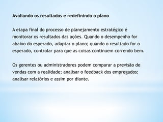 Avaliando os resultados e redefinindo o plano


A etapa final do processo de planejamento estratégico é
monitorar os resultados das ações. Quando o desempenho for
abaixo do esperado, adaptar o plano; quando o resultado for o
esperado, controlar para que as coisas continuem correndo bem.


Os gerentes ou administradores podem comparar a previsão de
vendas com a realidade; analisar o feedback dos empregados;
analisar relatórios e assim por diante.  
 
 
 