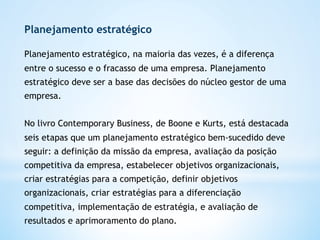 Planejamento estratégico

Planejamento estratégico, na maioria das vezes, é a diferença
entre o sucesso e o fracasso de uma empresa. Planejamento
estratégico deve ser a base das decisões do núcleo gestor de uma
empresa.


No livro Contemporary Business, de Boone e Kurts, está destacada
seis etapas que um planejamento estratégico bem-sucedido deve
seguir: a definição da missão da empresa, avaliação da posição
competitiva da empresa, estabelecer objetivos organizacionais,
criar estratégias para a competição, definir objetivos
organizacionais, criar estratégias para a diferenciação
competitiva, implementação de estratégia, e avaliação de
resultados e aprimoramento do plano. 
 
 