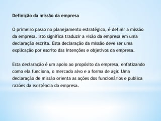 Definição da missão da empresa


O primeiro passo no planejamento estratégico, é definir a missão
da empresa. Isto significa traduzir a visão da empresa em uma
declaração escrita. Esta declaração da missão deve ser uma
explicação por escrito das intenções e objetivos da empresa.


Esta declaração é um apoio ao propósito da empresa, enfatizando
como ela funciona, o mercado alvo e a forma de agir. Uma
declaração de missão orienta as ações dos funcionários e publica
razões da existência da empresa. 
 
 