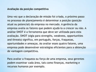 Avaliação da posição competitiva

Uma vez que a declaração de missão foi criada, o próximo passo
no processo de planejamento é determinar a posição (posição
atual ou potencial) da empresa no mercado. A gerência da
empresa avalia os fatores que podem ajudá-la a crescer ou não. A
análise SWOT é a ferramenta que deve ser utilizada para esta
avaliação. SWOT (sigla para strengths, weakness, opportunities
and threats) significa, em português, forças, fraquezas,
oportunidades e ameaças. Ao avaliar esses quatro fatores, uma
empresa pode desenvolver estratégias eficientes para a obtenção
de vantagem competitiva.

Para avaliar a fraqueza ou força de uma empresa, seus gerentes
podem examinar cada área, tais como finanças, marketing e
recursos humanos por exemplo. 
 
 