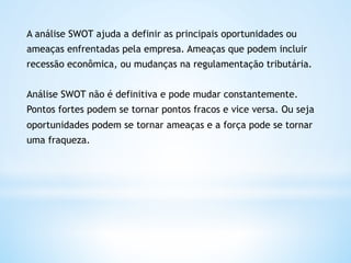 A análise SWOT ajuda a definir as principais oportunidades ou
ameaças enfrentadas pela empresa. Ameaças que podem incluir
recessão econômica, ou mudanças na regulamentação tributária.


Análise SWOT não é definitiva e pode mudar constantemente.
Pontos fortes podem se tornar pontos fracos e vice versa. Ou seja
oportunidades podem se tornar ameaças e a força pode se tornar
uma fraqueza. 
 
 