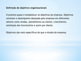 Definição de objetivos organizacionais


O próximo passo é estabelecer os objetivos da empresa. Objetivos
norteiam o desempenho desejado pela empresa em diferentes
setores como vendas, atendimento ao cliente, crescimento,
satisfação dos funcionários e assim por diante.


Objetivos são mais específicos do que a missão da empresa.   
 
 
 