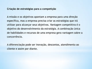 Criação de estratégias para a competição


A missão e os objetivos apontam a empresa para uma direção
específica, mas a empresa precisa criar as estratégias que irá
utilizar para alcançar seus objetivos. Vantagem competitiva é o
objetivo do desenvolvimento da estratégia. A combinação única
de habilidades e recursos de uma empresa gera vantagem sobre a
concorrência.


A diferenciação pode ser inovação, descontos, atendimento ao
cliente e assim por diante. 
 
 