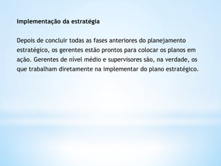 Implementação da estratégia


Depois de concluir todas as fases anteriores do planejamento
estratégico, os gerentes estão prontos para colocar os planos em
ação. Gerentes de nível médio e supervisores são, na verdade, os
que trabalham diretamente na implementar do plano estratégico.  
 
 
 
