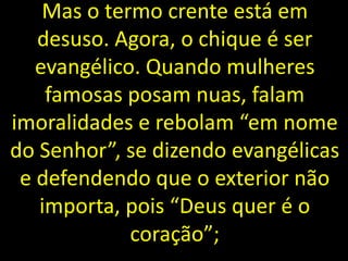 Mas o termo crente está em
desuso. Agora, o chique é ser
evangélico. Quando mulheres
famosas posam nuas, falam
imoralidades e rebolam “em nome
do Senhor”, se dizendo evangélicas
e defendendo que o exterior não
importa, pois “Deus quer é o
coração”;
 