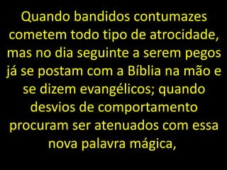 Quando bandidos contumazes
cometem todo tipo de atrocidade,
mas no dia seguinte a serem pegos
já se postam com a Bíblia na mão e
se dizem evangélicos; quando
desvios de comportamento
procuram ser atenuados com essa
nova palavra mágica,
 