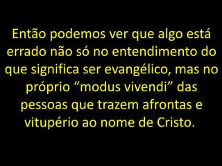 Então podemos ver que algo está
errado não só no entendimento do
que significa ser evangélico, mas no
próprio “modus vivendi” das
pessoas que trazem afrontas e
vitupério ao nome de Cristo.
 