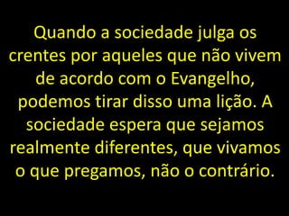Quando a sociedade julga os
crentes por aqueles que não vivem
de acordo com o Evangelho,
podemos tirar disso uma lição. A
sociedade espera que sejamos
realmente diferentes, que vivamos
o que pregamos, não o contrário.
 