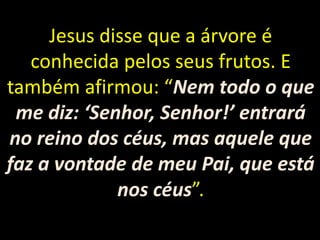 Jesus disse que a árvore é
conhecida pelos seus frutos. E
também afirmou: “Nem todo o que
me diz: ‘Senhor, Senhor!’ entrará
no reino dos céus, mas aquele que
faz a vontade de meu Pai, que está
nos céus”.
 