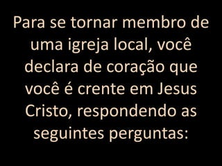 Para se tornar membro de
uma igreja local, você
declara de coração que
você é crente em Jesus
Cristo, respondendo as
seguintes perguntas:
 