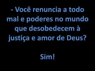 - Você renuncia a todo
mal e poderes no mundo
que desobedecem à
justiça e amor de Deus?
Sim!
 