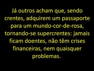 Já outros acham que, sendo
crentes, adquirem um passaporte
para um mundo-cor-de-rosa,
tornando-se supercrentes: jamais
ficam doentes, não têm crises
financeiras, nem quaisquer
problemas.
 