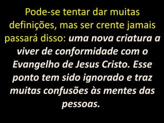 Pode-se tentar dar muitas
definições, mas ser crente jamais
passará disso: uma nova criatura a
viver de conformidade com o
Evangelho de Jesus Cristo. Esse
ponto tem sido ignorado e traz
muitas confusões às mentes das
pessoas.
 
