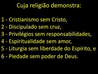 1 - Cristianismo sem Cristo,
2 - Discipulado sem cruz,
3 - Privilégios sem responsabilidades,
4 - Espiritualidade sem amor,
5 - Liturgia sem liberdade do Espírito, e
6 - Piedade sem poder de Deus.
Cuja religião demonstra:
 
