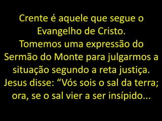 Crente é aquele que segue o
Evangelho de Cristo.
Tomemos uma expressão do
Sermão do Monte para julgarmos a
situação segundo a reta justiça.
Jesus disse: “Vós sois o sal da terra;
ora, se o sal vier a ser insípido...
 