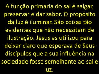 A função primária do sal é salgar,
preservar e dar sabor. O propósito
da luz é iluminar. São coisas tão
evidentes que não necessitam de
ilustração. Jesus as utilizou para
deixar claro que esperava de Seus
discípulos que a sua influência na
sociedade fosse semelhante ao sal e
luz.
 