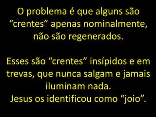 O problema é que alguns são
“crentes” apenas nominalmente,
não são regenerados.
Esses são “crentes” insípidos e em
trevas, que nunca salgam e jamais
iluminam nada.
Jesus os identificou como “joio”.
 
