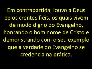 Em contrapartida, louvo a Deus
pelos crentes fiéis, os quais vivem
de modo digno do Evangelho,
honrando o bom nome de Cristo e
demonstrando com o seu exemplo
que a verdade do Evangelho se
credencia na prática.
 