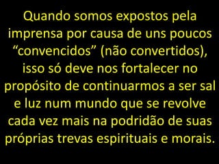 Quando somos expostos pela
imprensa por causa de uns poucos
“convencidos” (não convertidos),
isso só deve nos fortalecer no
propósito de continuarmos a ser sal
e luz num mundo que se revolve
cada vez mais na podridão de suas
próprias trevas espirituais e morais.
 