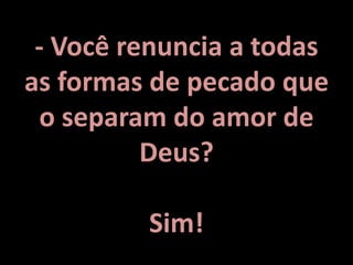 - Você renuncia a todas
as formas de pecado que
o separam do amor de
Deus?
Sim!
 
