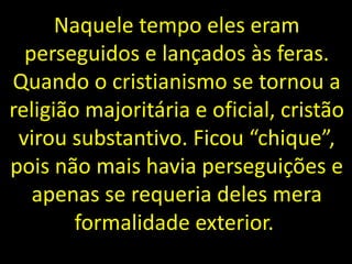 Naquele tempo eles eram
perseguidos e lançados às feras.
Quando o cristianismo se tornou a
religião majoritária e oficial, cristão
virou substantivo. Ficou “chique”,
pois não mais havia perseguições e
apenas se requeria deles mera
formalidade exterior.
 