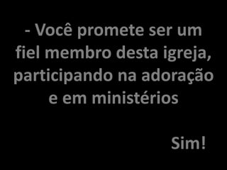 - Você promete ser um
fiel membro desta igreja,
participando na adoração
e em ministérios
Sim!
 